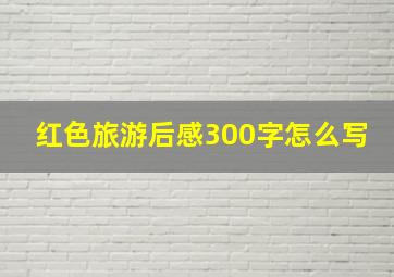 红色旅游后感300字怎么写