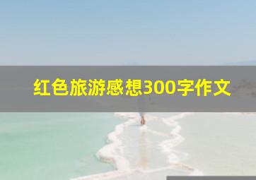 红色旅游感想300字作文