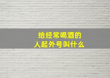 给经常喝酒的人起外号叫什么