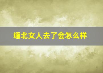 缅北女人去了会怎么样