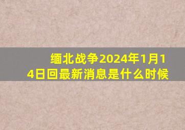 缅北战争2024年1月14日回最新消息是什么时候