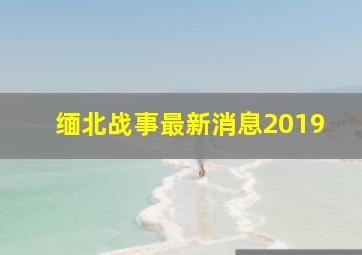 缅北战事最新消息2019