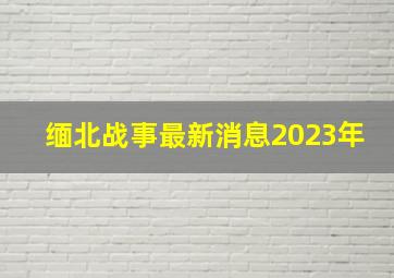 缅北战事最新消息2023年