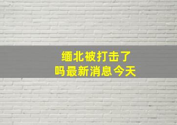 缅北被打击了吗最新消息今天