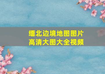 缅北边境地图图片高清大图大全视频