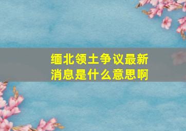 缅北领土争议最新消息是什么意思啊