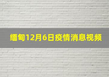 缅甸12月6日疫情消息视频