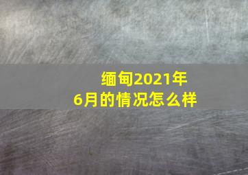 缅甸2021年6月的情况怎么样