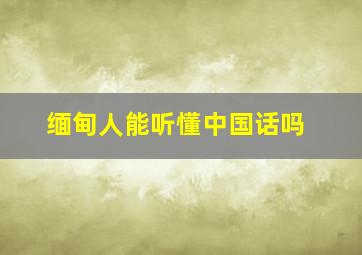 缅甸人能听懂中国话吗