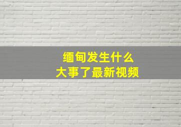 缅甸发生什么大事了最新视频