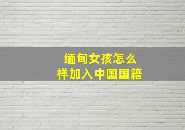 缅甸女孩怎么样加入中国国籍