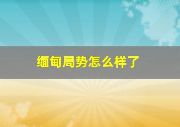 缅甸局势怎么样了