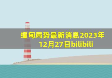 缅甸局势最新消息2023年12月27日bilibili