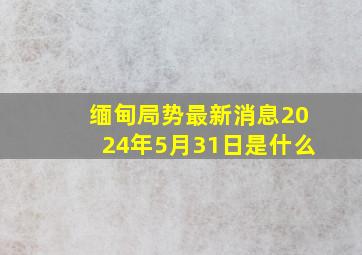 缅甸局势最新消息2024年5月31日是什么