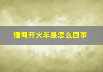 缅甸开火车是怎么回事