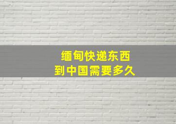 缅甸快递东西到中国需要多久