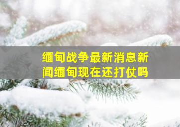 缅甸战争最新消息新闻缅甸现在还打仗吗