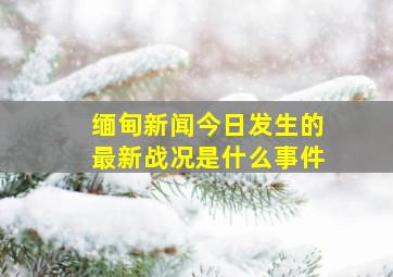 缅甸新闻今日发生的最新战况是什么事件