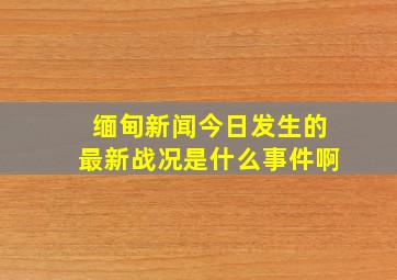 缅甸新闻今日发生的最新战况是什么事件啊