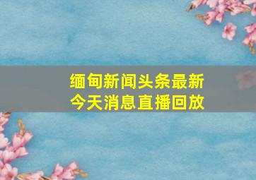 缅甸新闻头条最新今天消息直播回放