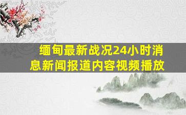 缅甸最新战况24小时消息新闻报道内容视频播放