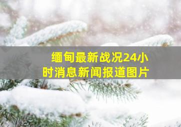 缅甸最新战况24小时消息新闻报道图片