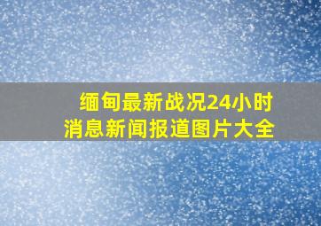 缅甸最新战况24小时消息新闻报道图片大全