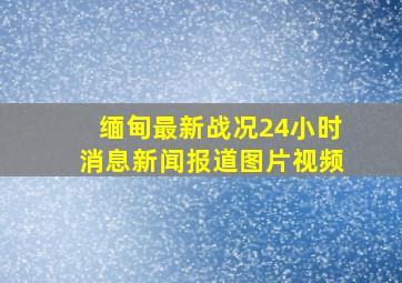 缅甸最新战况24小时消息新闻报道图片视频