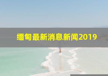 缅甸最新消息新闻2019