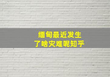 缅甸最近发生了啥灾难呢知乎