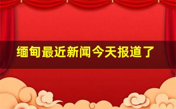 缅甸最近新闻今天报道了