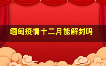 缅甸疫情十二月能解封吗