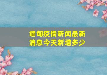 缅甸疫情新闻最新消息今天新增多少