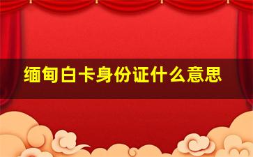 缅甸白卡身份证什么意思