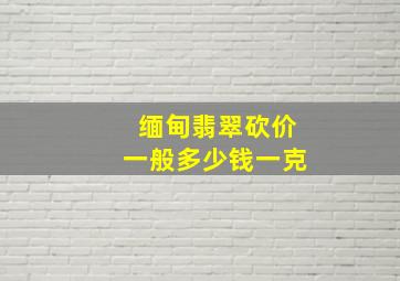 缅甸翡翠砍价一般多少钱一克