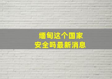 缅甸这个国家安全吗最新消息