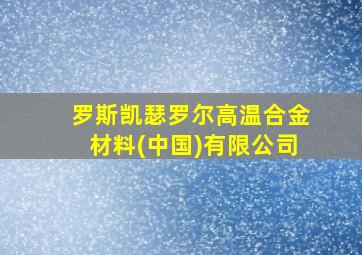 罗斯凯瑟罗尔高温合金材料(中国)有限公司