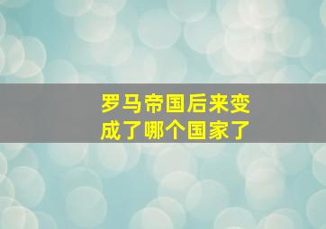 罗马帝国后来变成了哪个国家了