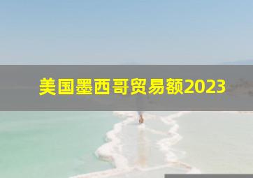 美国墨西哥贸易额2023