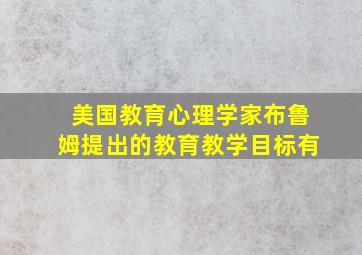 美国教育心理学家布鲁姆提出的教育教学目标有