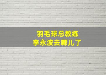 羽毛球总教练李永波去哪儿了