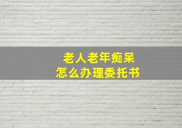 老人老年痴呆怎么办理委托书