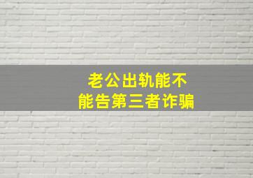 老公出轨能不能告第三者诈骗