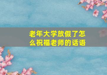 老年大学放假了怎么祝福老师的话语