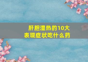 肝胆湿热的10大表现症状吃什么药