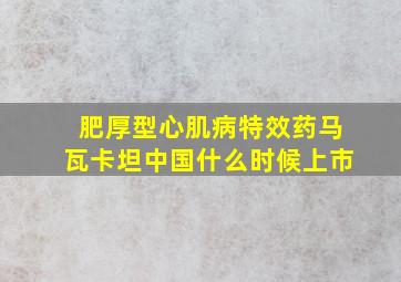 肥厚型心肌病特效药马瓦卡坦中国什么时候上市