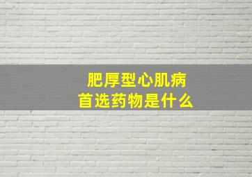 肥厚型心肌病首选药物是什么