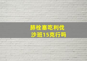 肺栓塞吃利伐沙班15克行吗