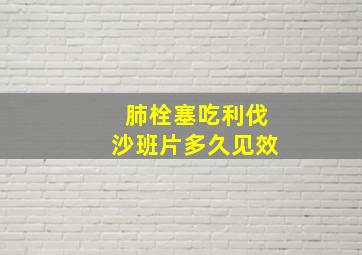 肺栓塞吃利伐沙班片多久见效