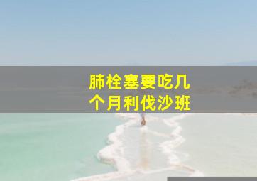 肺栓塞要吃几个月利伐沙班